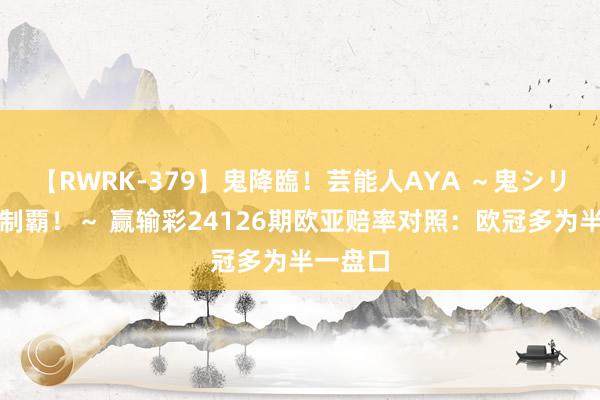 【RWRK-379】鬼降臨！芸能人AYA ～鬼シリーズ全制覇！～ 赢输彩24126期欧亚赔率对照：欧冠多为半一盘口