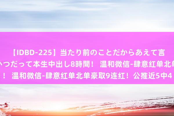 【IDBD-225】当たり前のことだからあえて言わなかったけど…IPはいつだって本生中出し8時間！ 温和微信-肆意红单北单豪取9连红！公推近5中4