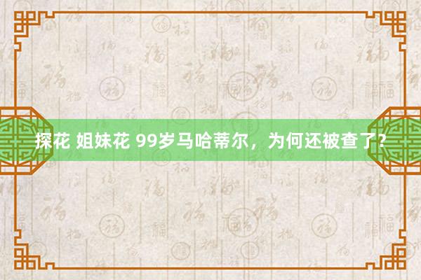 探花 姐妹花 99岁马哈蒂尔，为何还被查了？