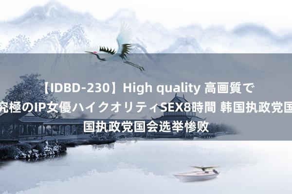 【IDBD-230】High quality 高画質で魅せます！究極のIP女優ハイクオリティSEX8時間 韩国执政党国会选举惨败