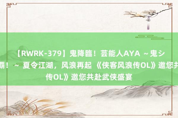 【RWRK-379】鬼降臨！芸能人AYA ～鬼シリーズ全制覇！～ 夏令江湖，风浪再起 《侠客风浪传OL》邀您共赴武侠盛宴