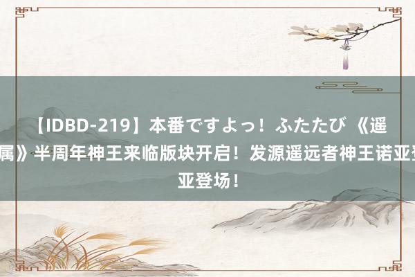 【IDBD-219】本番ですよっ！ふたたび 《遥远眷属》半周年神王来临版块开启！发源遥远者神王诺亚登场！