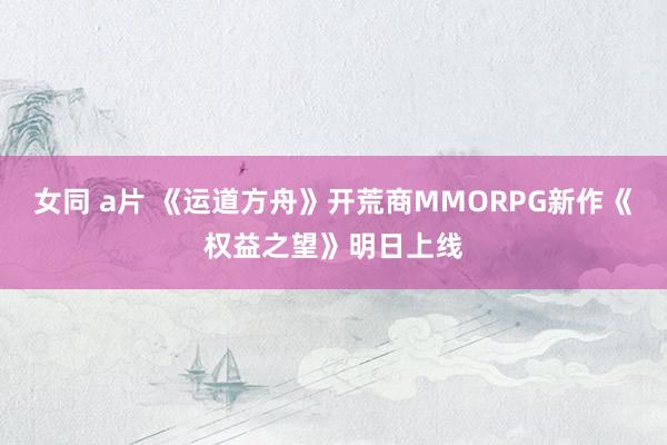 女同 a片 《运道方舟》开荒商MMORPG新作《权益之望》明日上线