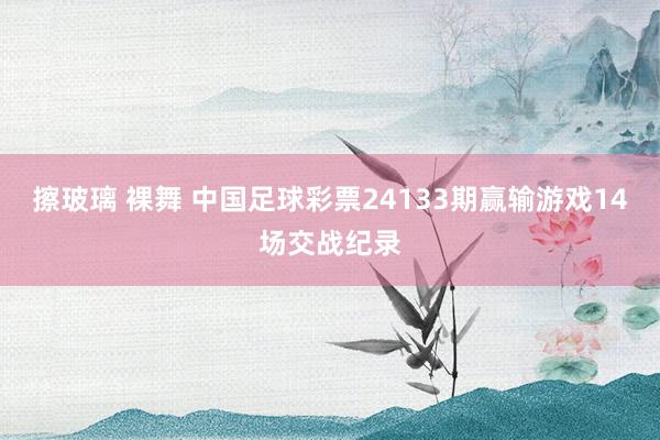 擦玻璃 裸舞 中国足球彩票24133期赢输游戏14场交战纪录