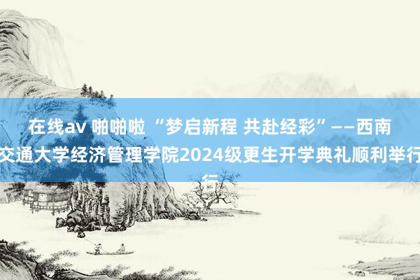 在线av 啪啪啦 “梦启新程 共赴经彩”——西南交通大学经济管理学院2024级更生开学典礼顺利举行