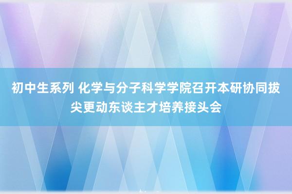 初中生系列 化学与分子科学学院召开本研协同拔尖更动东谈主才培养接头会