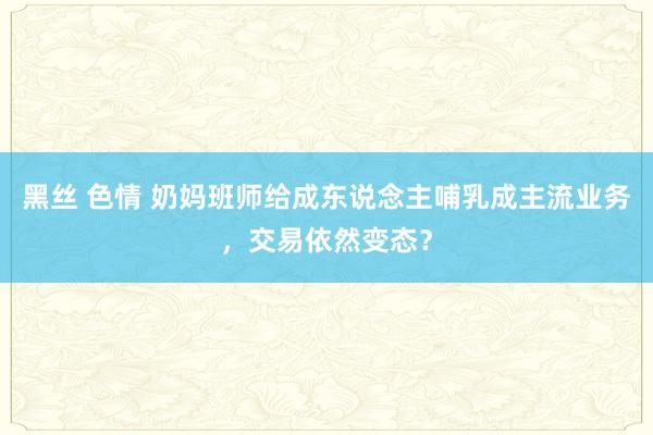 黑丝 色情 奶妈班师给成东说念主哺乳成主流业务，交易依然变态？