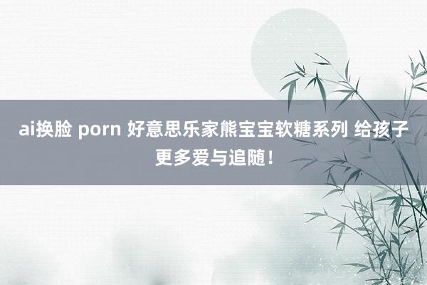 ai换脸 porn 好意思乐家熊宝宝软糖系列 给孩子更多爱与追随！