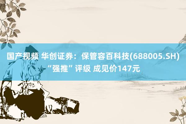 国产视频 华创证券：保管容百科技(688005.SH)“强推”评级 成见价147元