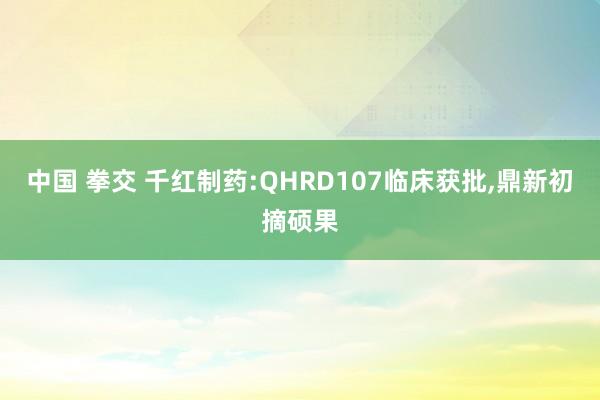 中国 拳交 千红制药:QHRD107临床获批，鼎新初摘硕果