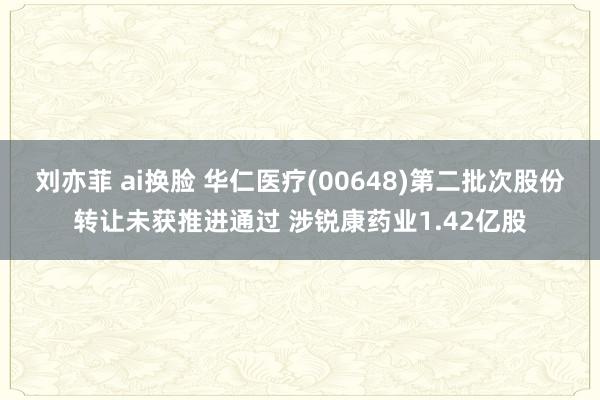 刘亦菲 ai换脸 华仁医疗(00648)第二批次股份转让未获推进通过 涉锐康药业1.42亿股