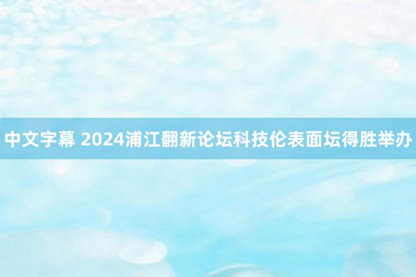 中文字幕 2024浦江翻新论坛科技伦表面坛得胜举办