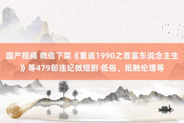 国产视频 微信下架《重返1990之首富东说念主生》等479部违纪微短剧 低俗、抵触伦理等