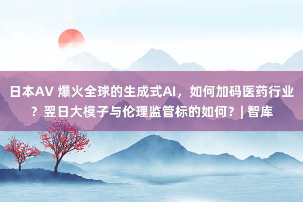 日本AV 爆火全球的生成式AI，如何加码医药行业？翌日大模子与伦理监管标的如何？| 智库