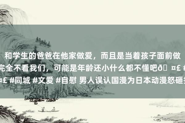 和学生的爸爸在他家做爱，而且是当着孩子面前做爱，太刺激了，孩子完全不看我们，可能是年龄还小什么都不懂吧🤣 #同城 #文爱 #自慰 男人误认国漫为日本动漫怒砸签名墙 已被警方带走