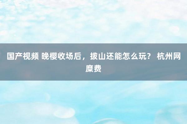 国产视频 晚樱收场后，拔山还能怎么玩？ 杭州网糜费