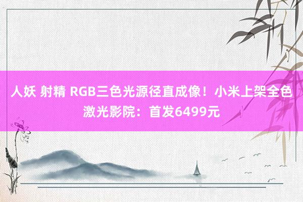 人妖 射精 RGB三色光源径直成像！小米上架全色激光影院：首发6499元