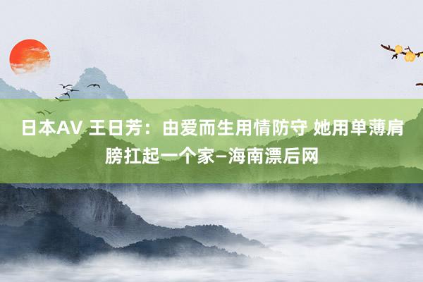 日本AV 王日芳：由爱而生用情防守 她用单薄肩膀扛起一个家—海南漂后网