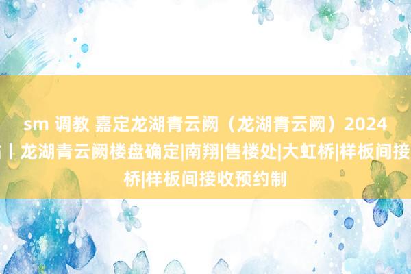 sm 调教 嘉定龙湖青云阙（龙湖青云阙）2024官方网站丨龙湖青云阙楼盘确定|南翔|售楼处|大虹桥|样板间接收预约制