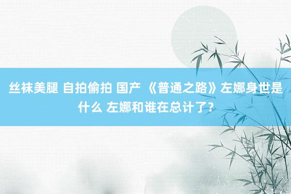 丝袜美腿 自拍偷拍 国产 《普通之路》左娜身世是什么 左娜和谁在总计了？