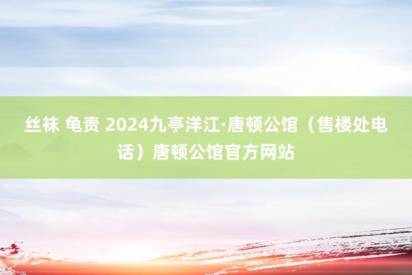 丝袜 龟责 2024九亭洋江·唐顿公馆（售楼处电话）唐顿公馆官方网站