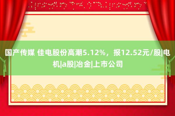 国产传媒 佳电股份高潮5.12%，报12.52元/股|电机|a股|冶金|上市公司