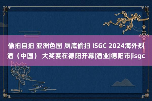 偷拍自拍 亚洲色图 厕底偷拍 ISGC 2024海外烈酒（中国） 大奖赛在德阳开幕|酒业|德阳市|isgc