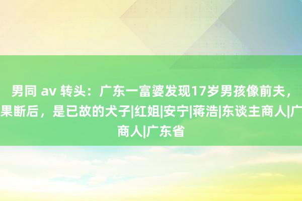 男同 av 转头：广东一富婆发现17岁男孩像前夫，亲子果断后，是已故的犬子|红姐|安宁|蒋浩|东谈主商人|广东省