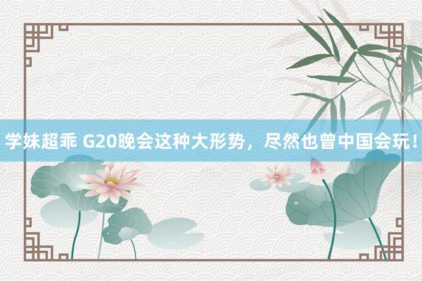 学妹超乖 G20晚会这种大形势，尽然也曾中国会玩！