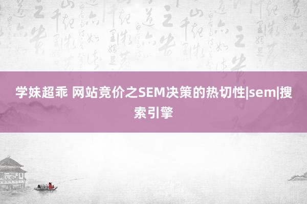 学妹超乖 网站竞价之SEM决策的热切性|sem|搜索引擎