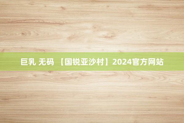 巨乳 无码 【国锐亚沙村】2024官方网站