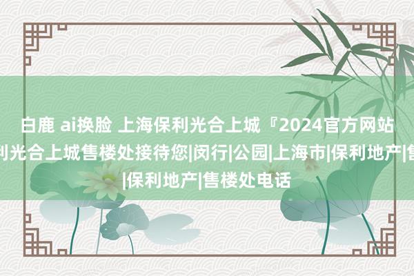 白鹿 ai换脸 上海保利光合上城『2024官方网站发布』保利光合上城售楼处接待您|闵行|公园|上海市|保利地产|售楼处电话