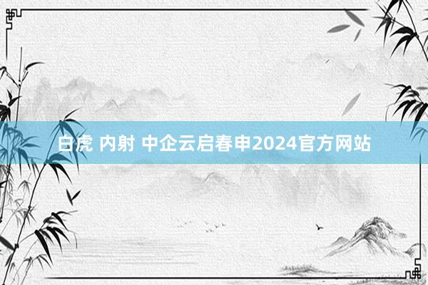 白虎 内射 中企云启春申2024官方网站