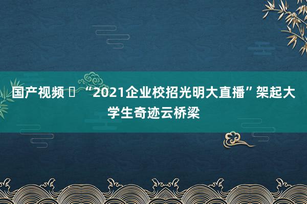 国产视频 ​“2021企业校招光明大直播”架起大学生奇迹云桥梁