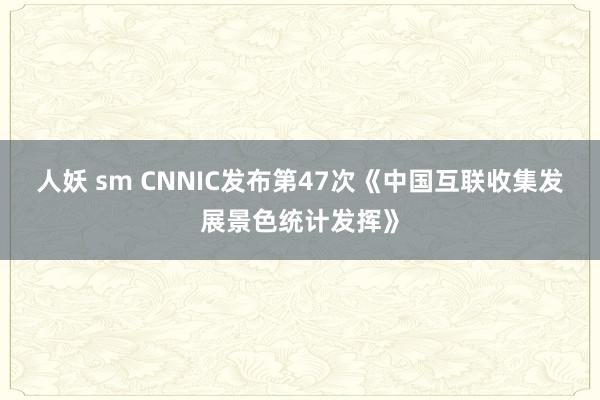 人妖 sm CNNIC发布第47次《中国互联收集发展景色统计发挥》