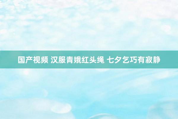 国产视频 汉服青娥红头绳 七夕乞巧有寂静